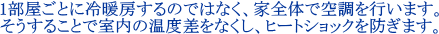 1部屋ごとに冷暖房するのではなく、家全体で空調を行います。そうすることで室内の温度差をなくし、ヒートショックを防ぎます。